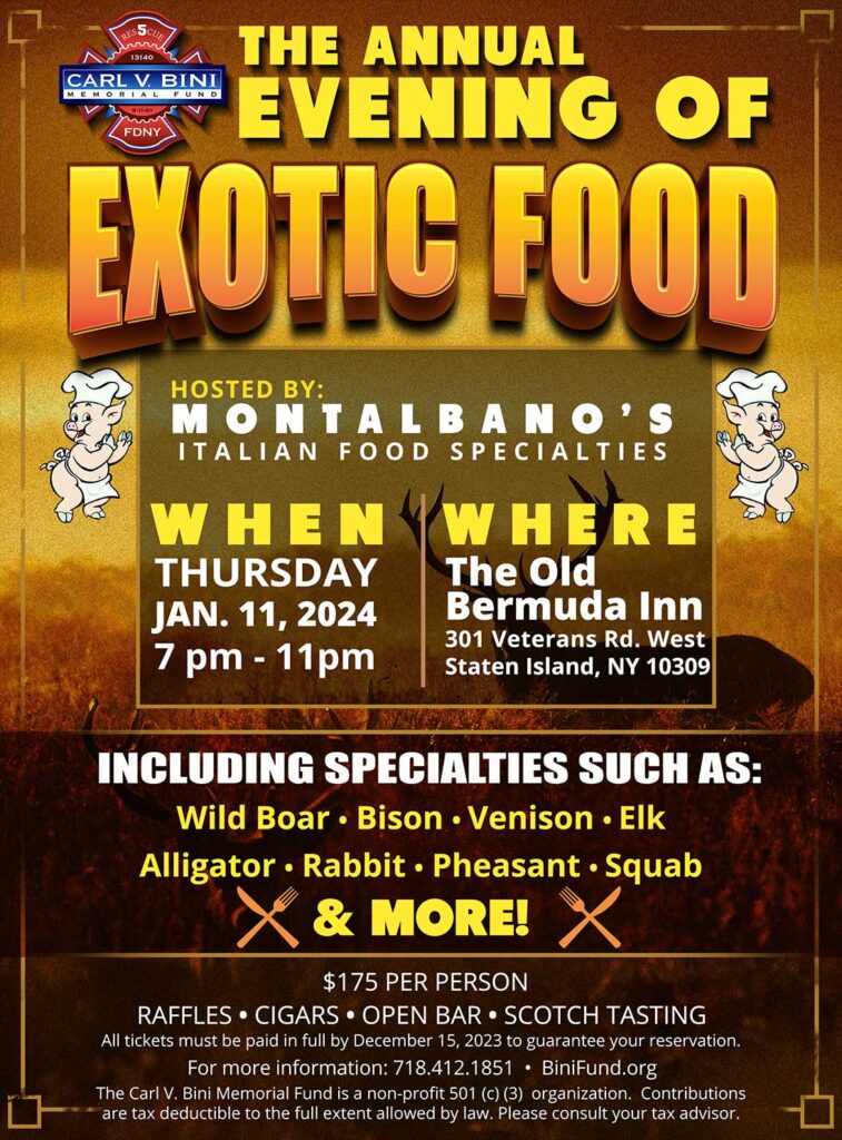 The Annual Evening of Exotic Food. January 11, 2024 at The Old Bermuda Inn. Specialties include: Wild boar, bison, venison, elk, alligator, rabbit, pheasant, squab and more! Tickets $175 per person. Raffles, cigars, open bar and scotch tasting. Call 718-412-1851 for more info.